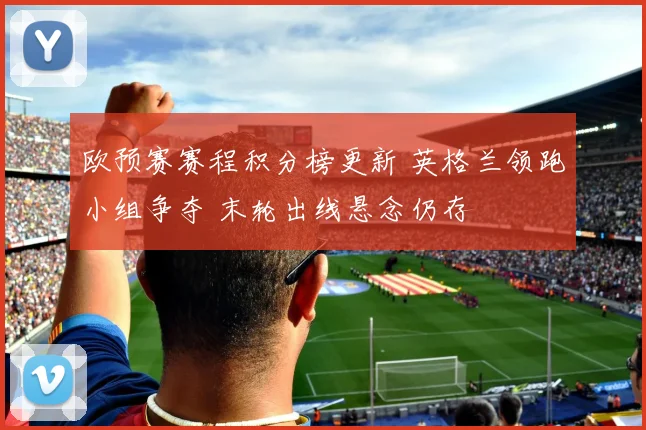 欧预赛赛程积分榜更新 英格兰领跑小组争夺 末轮出线悬念仍存