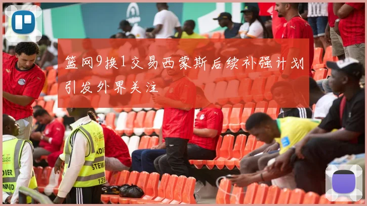 篮网9换1交易西蒙斯后续补强计划引发外界关注