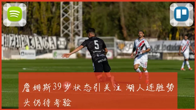 詹姆斯39岁状态引关注 湖人连胜势头仍待考验