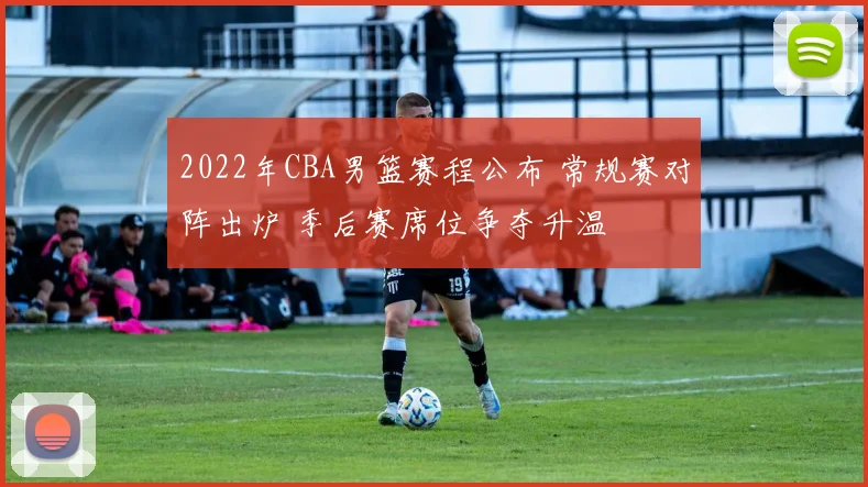 2022年CBA男篮赛程公布 常规赛对阵出炉 季后赛席位争夺升温