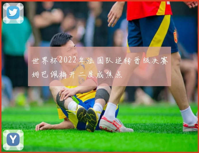 世界杯2022年法国队逆转晋级决赛姆巴佩梅开二度成焦点