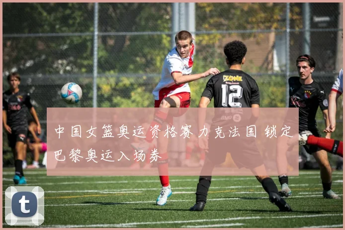 中国女篮奥运资格赛力克法国 锁定巴黎奥运入场券