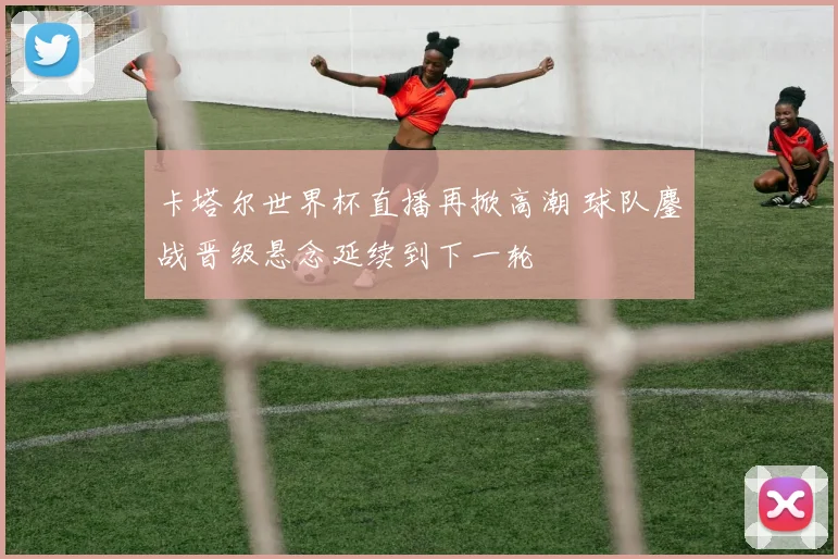 卡塔尔世界杯直播再掀高潮 球队鏖战晋级悬念延续到下一轮