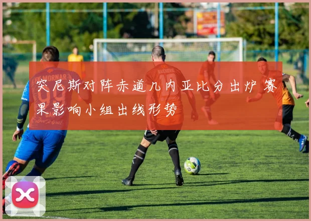 突尼斯对阵赤道几内亚比分出炉 赛果影响小组出线形势