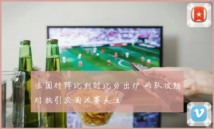 法国对阵比利时比分出炉 两队攻防对抗引发淘汰赛关注