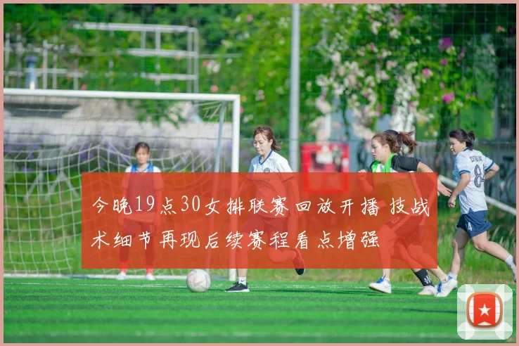 今晚19点30女排联赛回放开播 技战术细节再现后续赛程看点增强