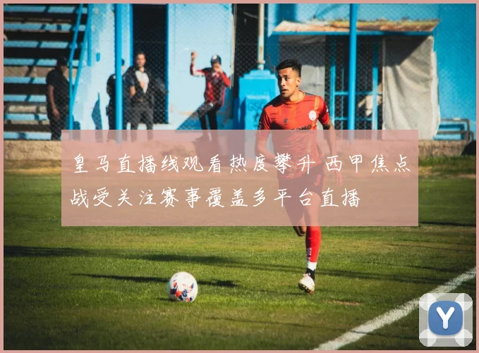 皇马直播线观看热度攀升 西甲焦点战受关注赛事覆盖多平台直播