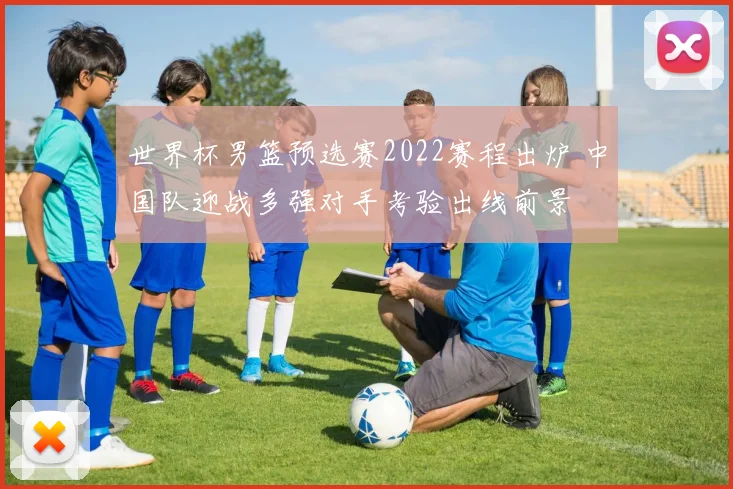 世界杯男篮预选赛2022赛程出炉 中国队迎战多强对手考验出线前景