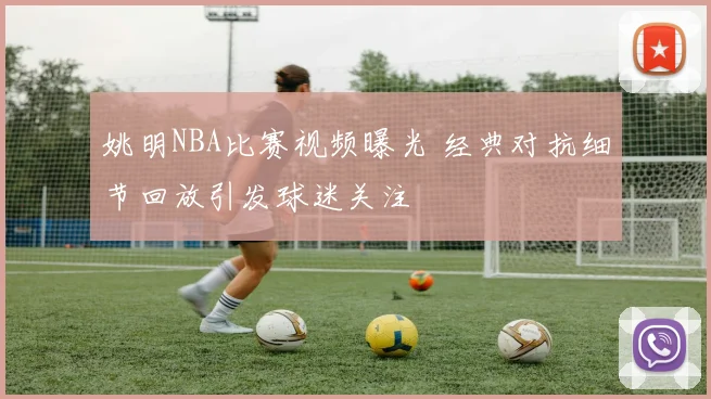 姚明NBA比赛视频曝光 经典对抗细节回放引发球迷关注