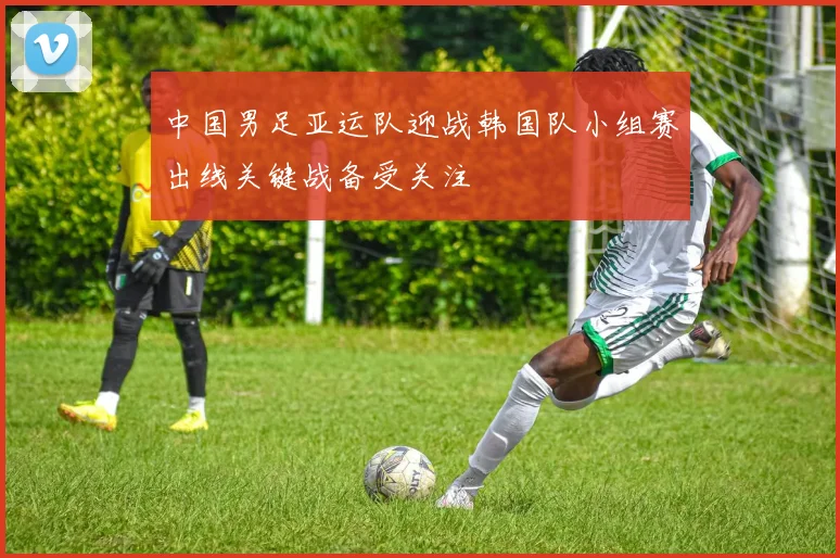 中国男足亚运队迎战韩国队小组赛出线关键战备受关注