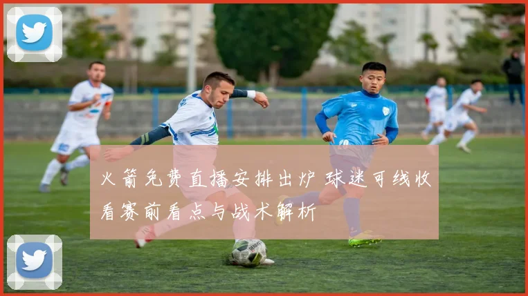 火箭免费直播安排出炉 球迷可线收看赛前看点与战术解析