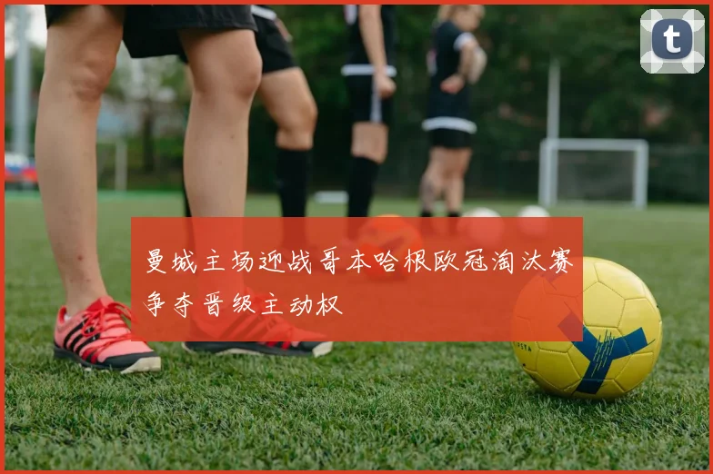 曼城主场迎战哥本哈根欧冠淘汰赛争夺晋级主动权