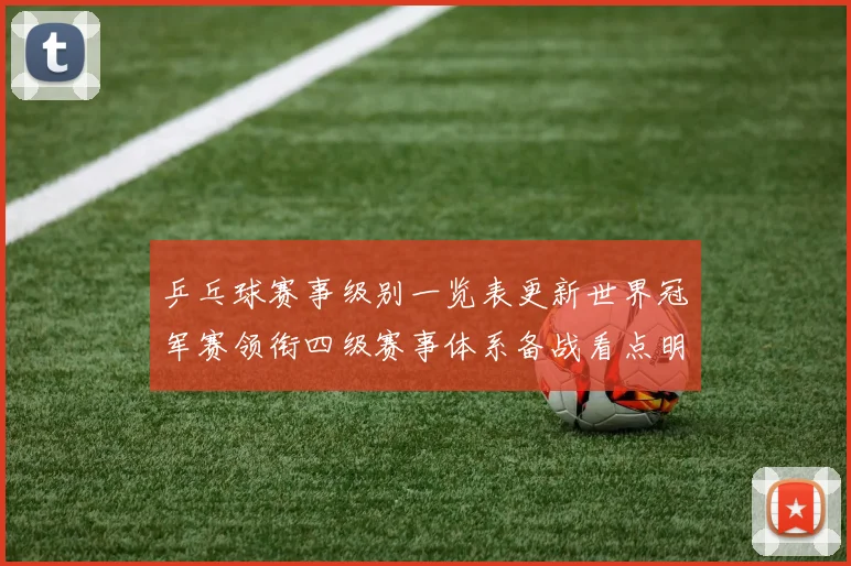 乒乓球赛事级别一览表更新世界冠军赛领衔四级赛事体系备战看点明确