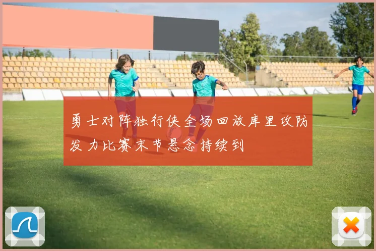 勇士对阵独行侠全场回放库里攻防发力比赛末节悬念持续到