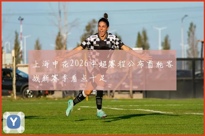 上海申花2026中超赛程公布首轮客战新赛季看点十足