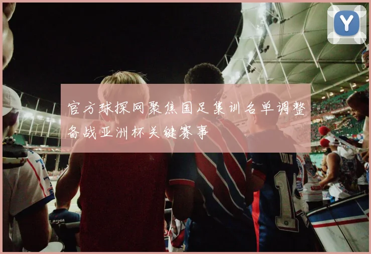 官方球探网聚焦国足集训名单调整备战亚洲杯关键赛事