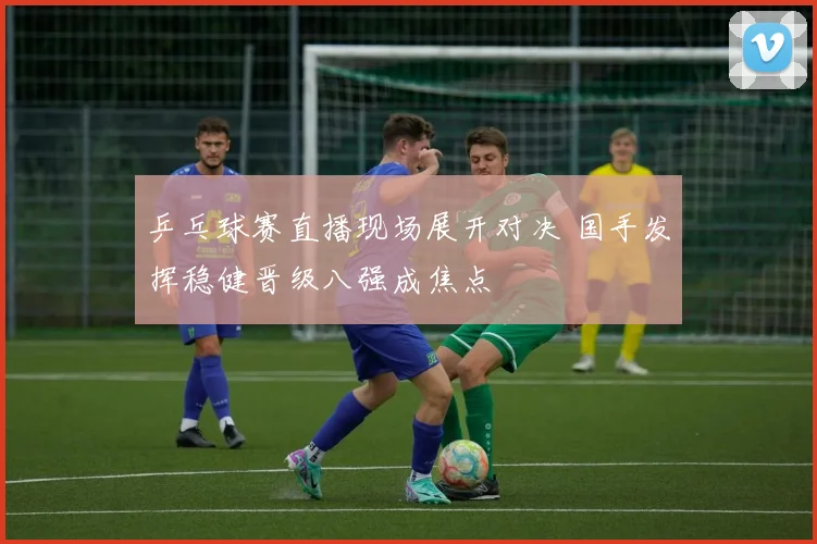 乒乓球赛直播现场展开对决 国手发挥稳健晋级八强成焦点