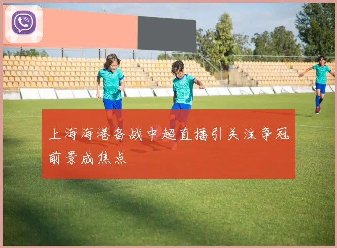 上海海港备战中超直播引关注争冠前景成焦点