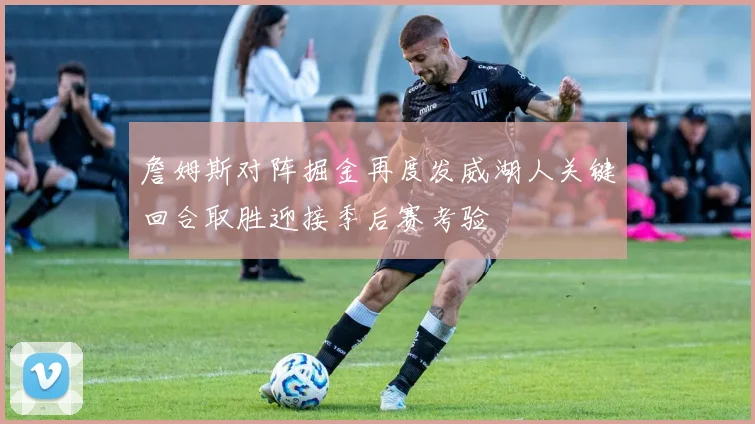 詹姆斯对阵掘金再度发威湖人关键回合取胜迎接季后赛考验