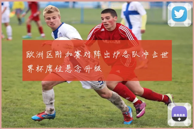 欧洲区附加赛对阵出炉各队冲击世界杯席位悬念升级