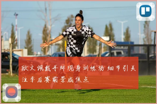 欧文佩戴手环现身训练场 细节引关注季后赛前景成焦点