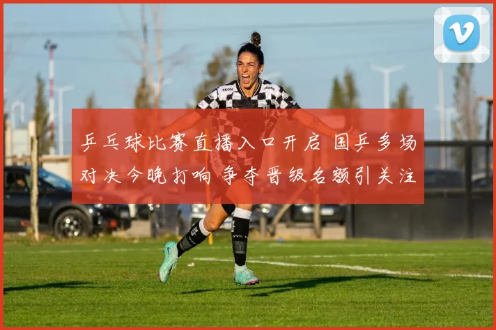 乒乓球比赛直播入口开启 国乒多场对决今晚打响 争夺晋级名额引关注