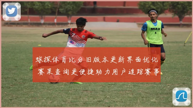 球探体育比分旧版本更新界面优化 赛果查询更便捷助力用户追踪赛事进程