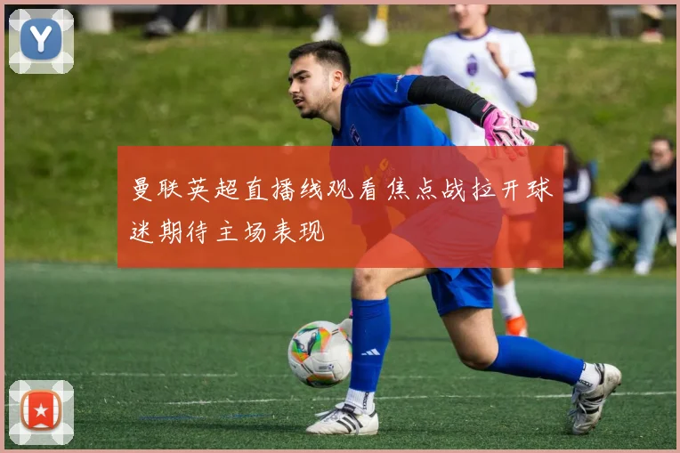 曼联英超直播线观看焦点战拉开球迷期待主场表现