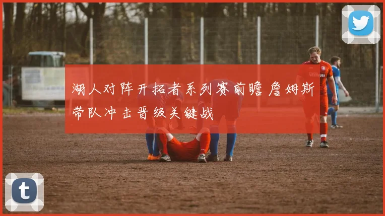 湖人对阵开拓者系列赛前瞻 詹姆斯带队冲击晋级关键战
