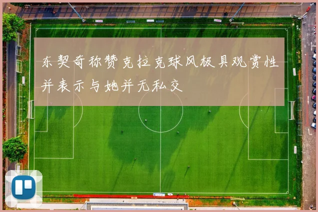 东契奇称赞克拉克球风极具观赏性并表示与她并无私交