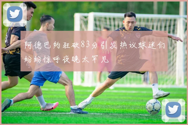 阿德巴约狂砍83分引发热议球迷们纷纷惊呼夜晚太罕见