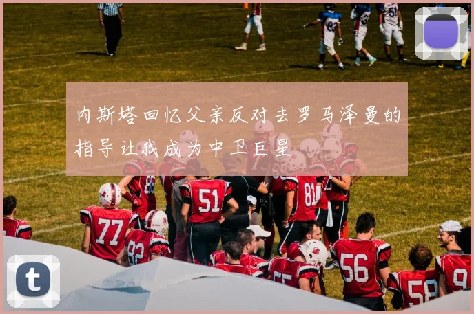 内斯塔回忆父亲反对去罗马泽曼的指导让我成为中卫巨星