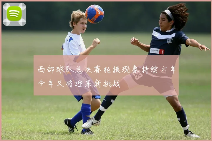 西部球队总决赛轮换现象持续六年今年又将迎来新挑战