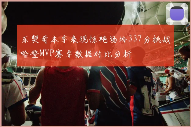 东契奇本季表现惊艳场均337分挑战哈登MVP赛季数据对比分析