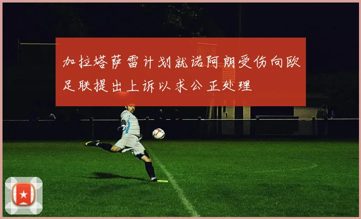 加拉塔萨雷计划就诺阿朗受伤向欧足联提出上诉以求公正处理