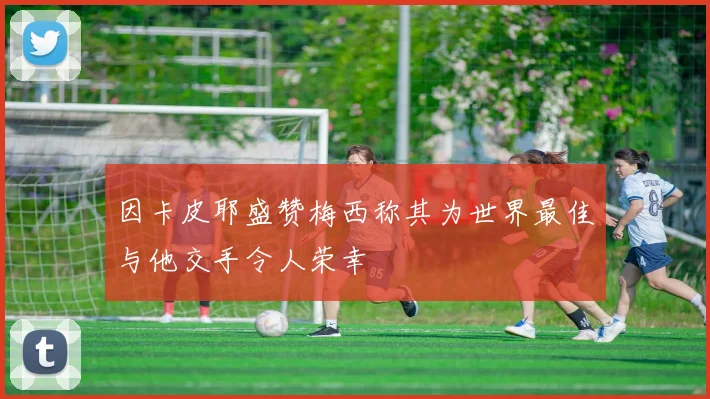 因卡皮耶盛赞梅西称其为世界最佳与他交手令人荣幸