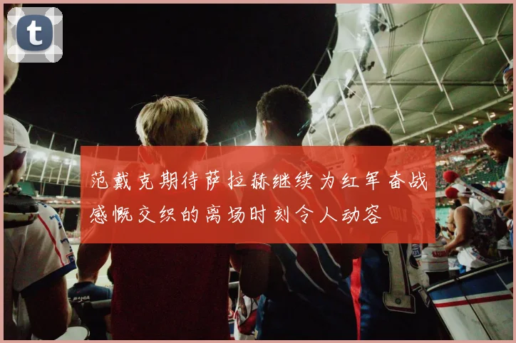 范戴克期待萨拉赫继续为红军奋战感慨交织的离场时刻令人动容