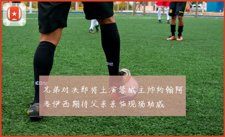 兄弟对决即将上演蓉城主帅约翰阿洛伊西期待父亲亲临现场助威