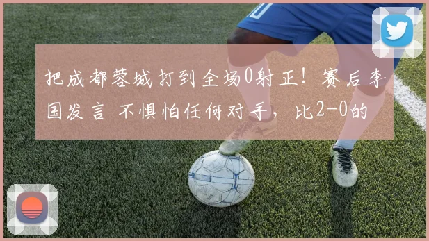 把成都蓉城打到全场0射正！赛后李国发言 不惧怕任何对手，比2-0的比分更吓人_比赛_大连_中超