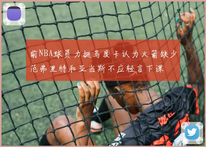 前NBA球员力挺乌度卡认为火箭缺少范弗里特和亚当斯不应轻言下课
