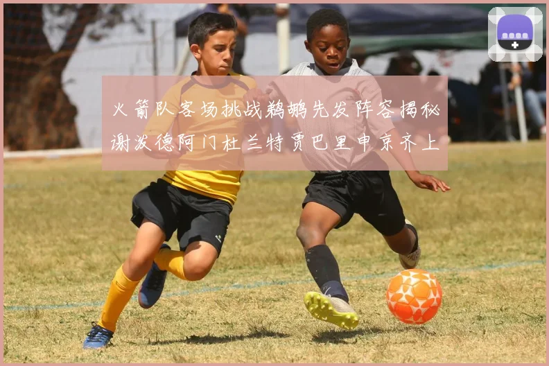 火箭队客场挑战鹈鹕先发阵容揭秘谢泼德阿门杜兰特贾巴里申京齐上阵