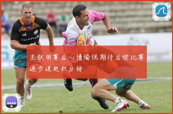 王秋明赛后心情愉悦期待后续比赛逐步追赶积分榜