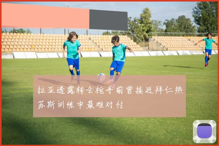 拉亚透露转会枪手前曾接近拜仁热苏斯训练中最难对付