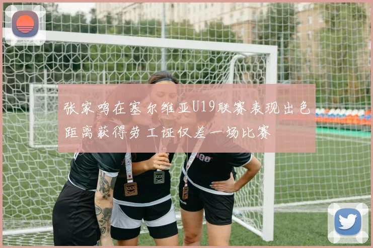 张家鸣在塞尔维亚U19联赛表现出色距离获得劳工证仅差一场比赛