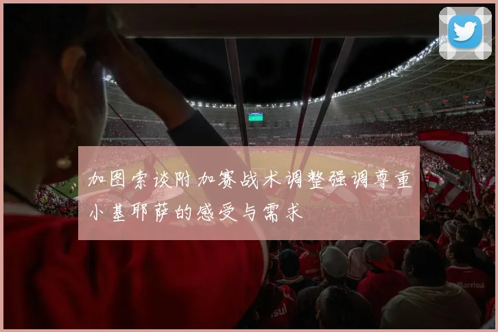 加图索谈附加赛战术调整强调尊重小基耶萨的感受与需求
