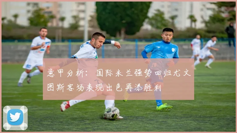 意甲分析:国际米兰强势回归尤文图斯客场表现出色再添胜利