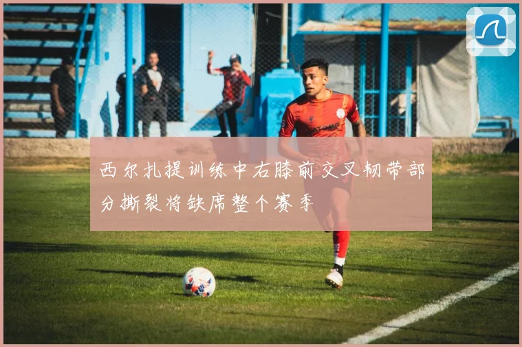 西尔扎提训练中右膝前交叉韧带部分撕裂将缺席整个赛季
