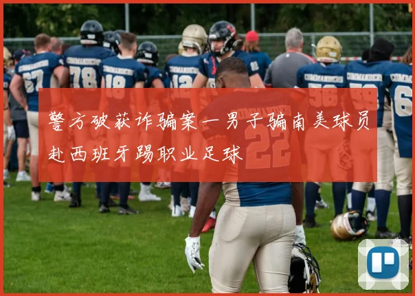 警方破获诈骗案一男子骗南美球员赴西班牙踢职业足球