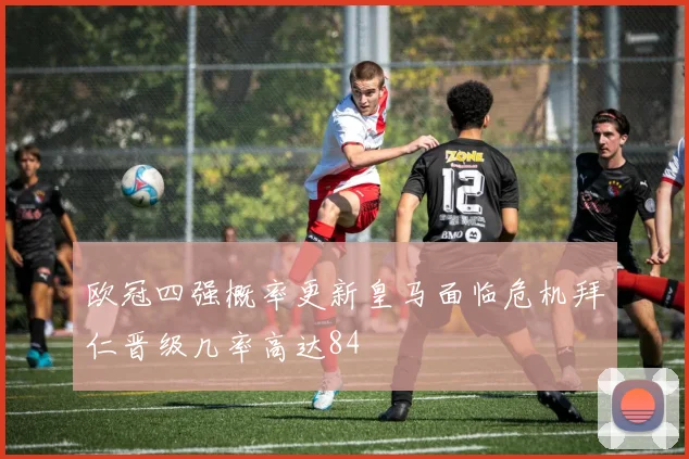 欧冠四强概率更新皇马面临危机拜仁晋级几率高达84