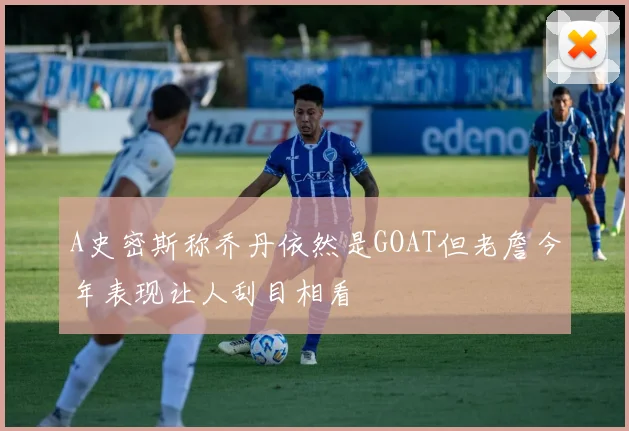 A史密斯称乔丹依然是GOAT但老詹今年表现让人刮目相看